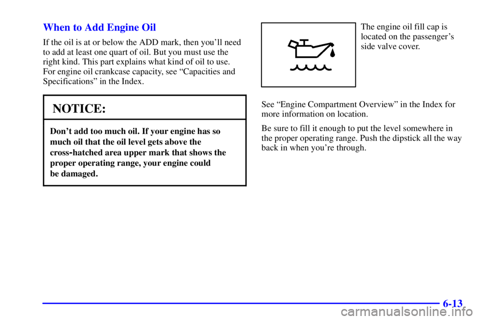 GMC SIERRA 2002 Owners Manual 6-13 When to Add Engine Oil
If the oil is at or below the ADD mark, then youll need
to add at least one quart of oil. But you must use the
right kind. This part explains what kind of oil to use.
For GMC SIERRA 2002 Owners Manual 6-13 When to Add Engine Oil
If the oil is at or below the ADD mark, then youll need
to add at least one quart of oil. But you must use the
right kind. This part explains what kind of oil to use.
For