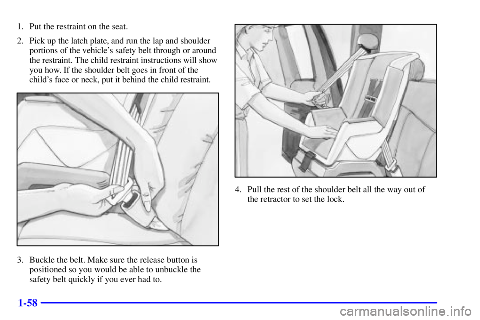 GMC SIERRA 2001 Manual PDF 1-58
1. Put the restraint on the seat.
2. Pick up the latch plate, and run the lap and shoulder
portions of the vehicles safety belt through or around
the restraint. The child restraint instructions GMC SIERRA 2001 Manual PDF 1-58
1. Put the restraint on the seat.
2. Pick up the latch plate, and run the lap and shoulder
portions of the vehicles safety belt through or around
the restraint. The child restraint instructions