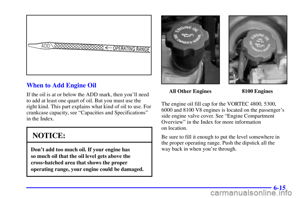 GMC YUKON 2001 Manual Online 6-15
When to Add Engine Oil
If the oil is at or below the ADD mark, then youll need
to add at least one quart of oil. But you must use the
right kind. This part explains what kind of oil to use. For
GMC YUKON 2001 Manual Online 6-15
When to Add Engine Oil
If the oil is at or below the ADD mark, then youll need
to add at least one quart of oil. But you must use the
right kind. This part explains what kind of oil to use. For