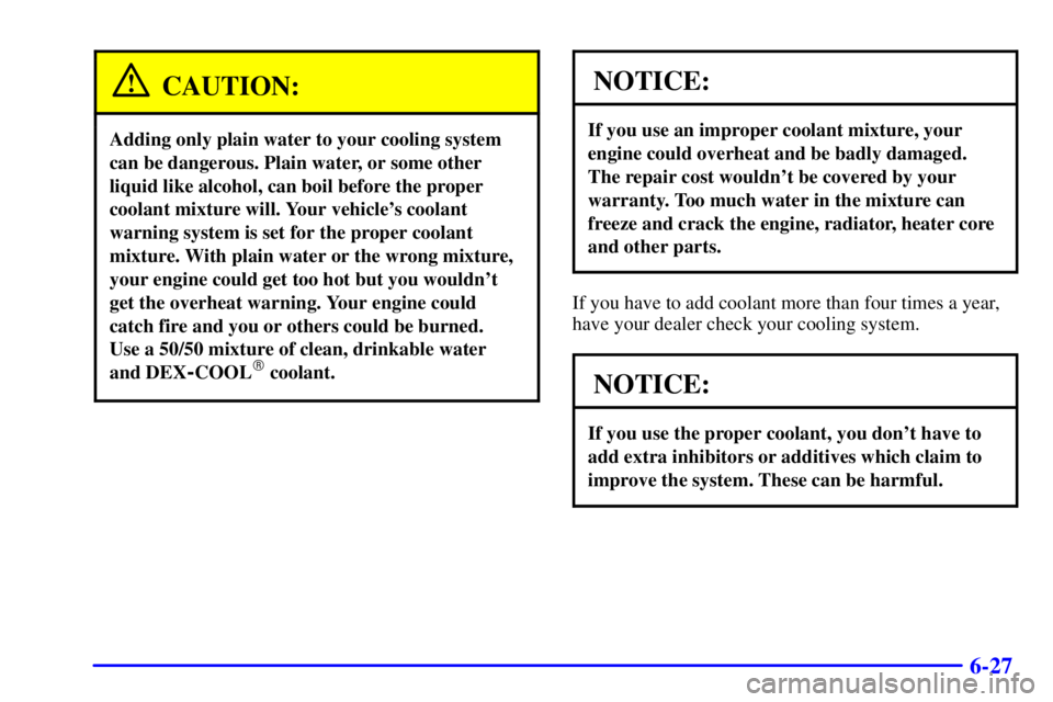 GMC SAFARI 2000  Owners Manual 6-27
CAUTION:
Adding only plain water to your cooling system
can be dangerous. Plain water, or some other
liquid like alcohol, can boil before the proper
coolant mixture will. Your vehicles coolant
w