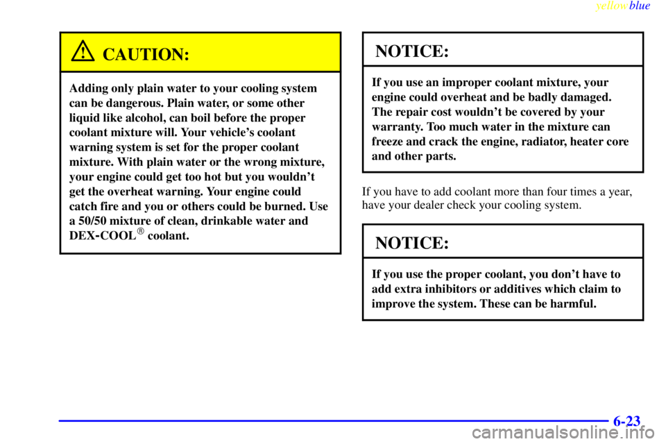 GMC SAVANA 1999  Owners Manual yellowblue     
6-23
CAUTION:
Adding only plain water to your cooling system
can be dangerous. Plain water, or some other
liquid like alcohol, can boil before the proper
coolant mixture will. Your veh
