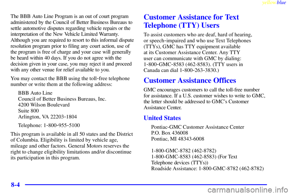 GMC SAVANA 1999 Owners Manual yellowblue
8-4
The BBB Auto Line Program is an out of court program
administered by the Council of Better Business Bureaus to
settle automotive disputes regarding vehicle repairs or the
interpret GMC SAVANA 1999 Owners Manual yellowblue
8-4
The BBB Auto Line Program is an out of court program
administered by the Council of Better Business Bureaus to
settle automotive disputes regarding vehicle repairs or the
interpret
