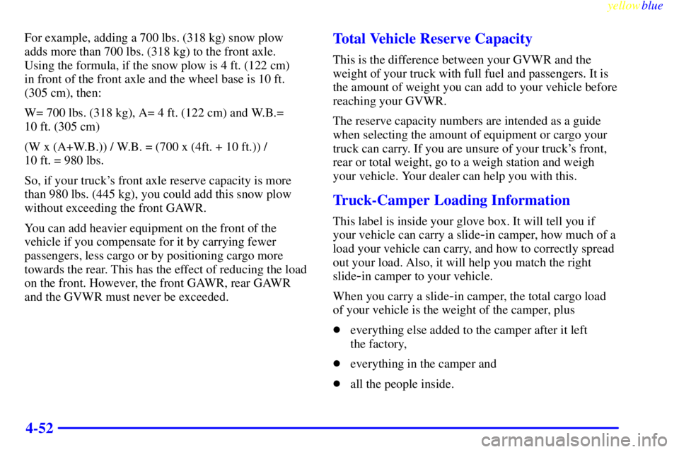 GMC SIERRA 2000 Owners Manual yellowblue
4-52
For example, adding a 700 lbs. (318 kg) snow plow
adds more than 700 lbs. (318 kg) to the front axle.
Using the formula, if the snow plow is 4 ft. (122 cm)
in front of the fron GMC SIERRA 2000 Owners Manual yellowblue
4-52
For example, adding a 700 lbs. (318 kg) snow plow
adds more than 700 lbs. (318 kg) to the front axle.
Using the formula, if the snow plow is 4 ft. (122 cm)
in front of the fron
