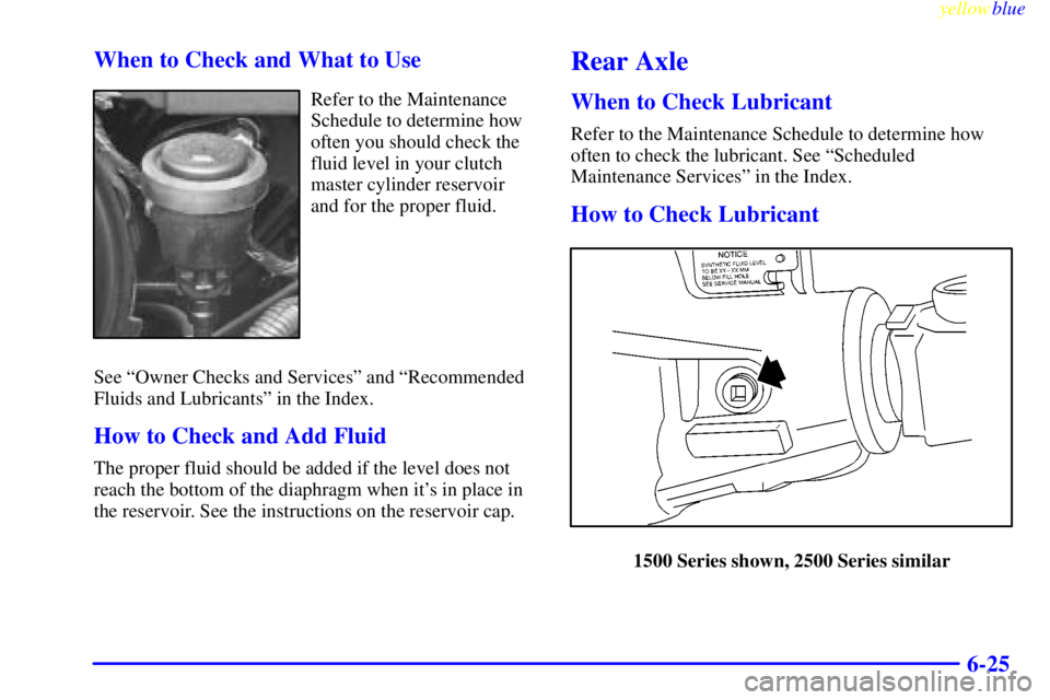 GMC SIERRA 2000 Owners Manual yellowblue
6-25 When to Check and What to Use
Refer to the Maintenance
Schedule to determine how
often you should check the
fluid level in your clutch
master cylinder reservoir
and for the proper GMC SIERRA 2000 Owners Manual yellowblue
6-25 When to Check and What to Use
Refer to the Maintenance
Schedule to determine how
often you should check the
fluid level in your clutch
master cylinder reservoir
and for the proper