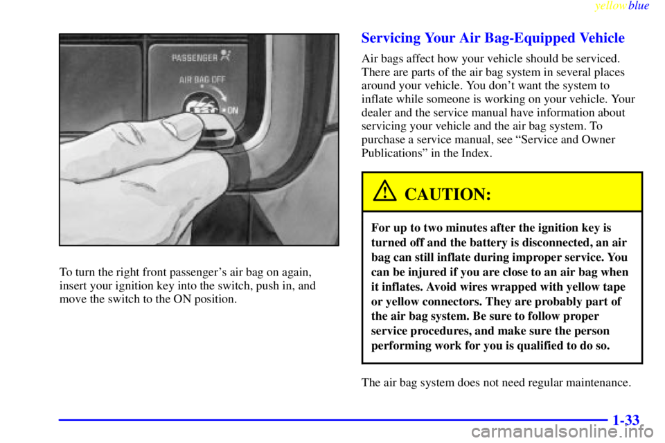 GMC SIERRA 2000 Service Manual yellowblue
1-33
To turn the right front passengers air bag on again,
insert your ignition key into the switch, push in, and
move the switch to the ON position.
Servicing Your Air Bag-Equipped Ve GMC SIERRA 2000 Service Manual yellowblue
1-33
To turn the right front passengers air bag on again,
insert your ignition key into the switch, push in, and
move the switch to the ON position.
Servicing Your Air Bag-Equipped Ve