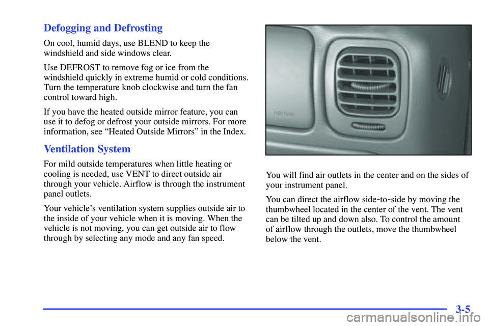 GMC SONOMA 2000 Owners Manual 3-5 Defogging and Defrosting
On cool, humid days, use BLEND to keep the
windshield and side windows clear.
Use DEFROST to remove fog or ice from the
windshield quickly in extreme humid or cold conditi GMC SONOMA 2000 Owners Manual 3-5 Defogging and Defrosting
On cool, humid days, use BLEND to keep the
windshield and side windows clear.
Use DEFROST to remove fog or ice from the
windshield quickly in extreme humid or cold conditi