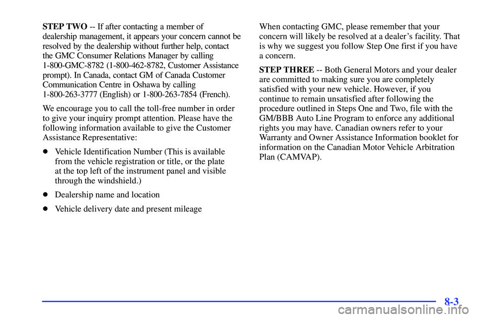 GMC SONOMA 2000 Owners Manual 8-3
STEP TWO -- If after contacting a member of
dealership management, it appears your concern cannot be
resolved by the dealership without further help, contact
the GMC Consumer Relations Manager b GMC SONOMA 2000 Owners Manual 8-3
STEP TWO -- If after contacting a member of
dealership management, it appears your concern cannot be
resolved by the dealership without further help, contact
the GMC Consumer Relations Manager b