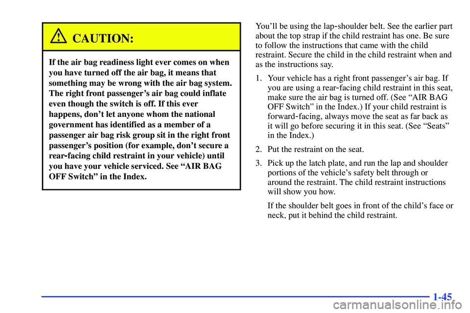 GMC SONOMA 1999  Owners Manual 1-45
CAUTION:
If the air bag readiness light ever comes on when
you have turned off the air bag, it means that
something may be wrong with the air bag system.
The right front passengers air bag could