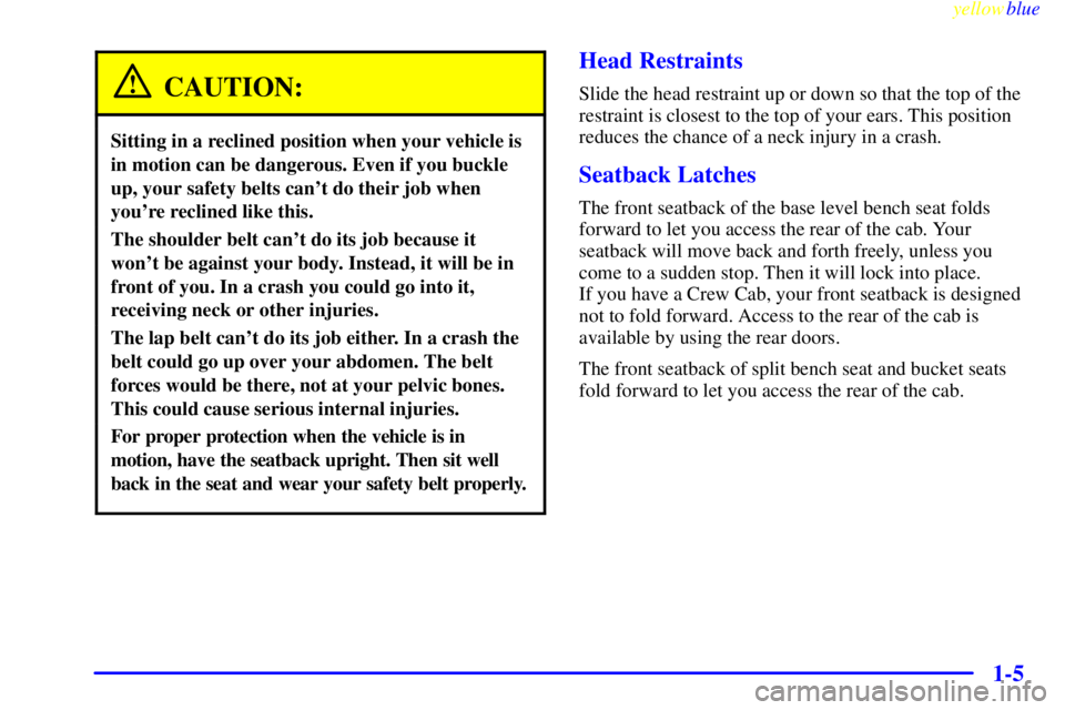 GMC SIERRA 1999 User Guide yellowblue
1-5
CAUTION:
Sitting in a reclined position when your vehicle is
in motion can be dangerous. Even if you buckle
up, your safety belts cant do their job when
youre reclined like this. GMC SIERRA 1999 User Guide yellowblue
1-5
CAUTION:
Sitting in a reclined position when your vehicle is
in motion can be dangerous. Even if you buckle
up, your safety belts cant do their job when
youre reclined like this.