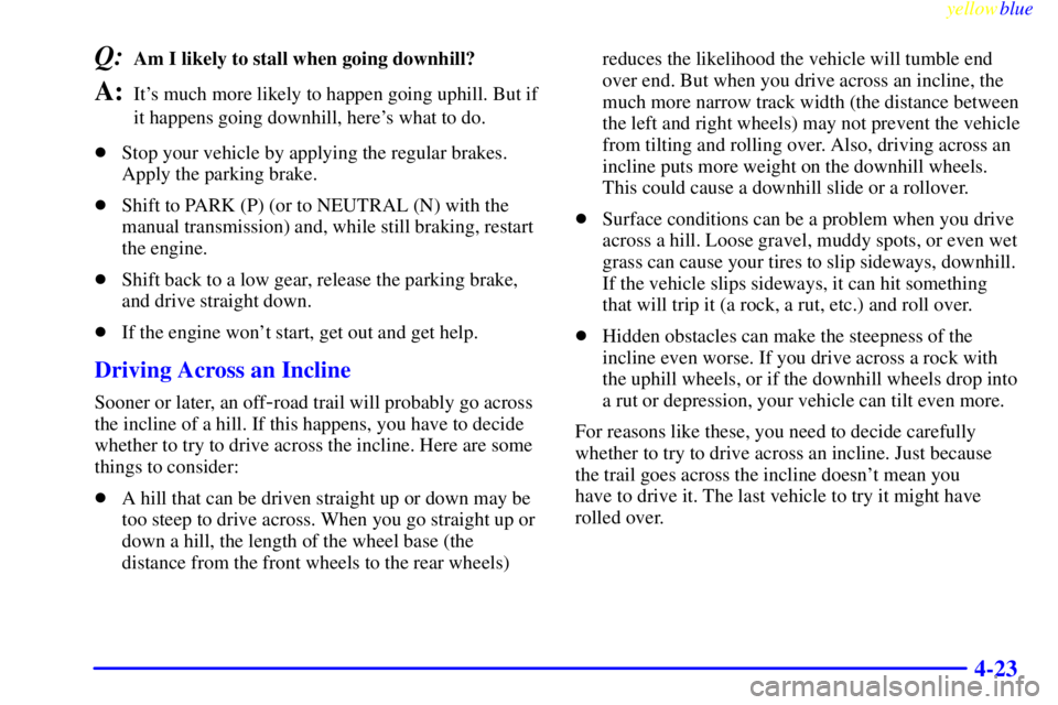 GMC SIERRA 1999  Owners Manual yellowblue     
4-23
Q:Am I likely to stall when going downhill? 
A:Its much more likely to happen going uphill. But if
it happens going downhill, heres what to do.
Stop your vehicle by applying th