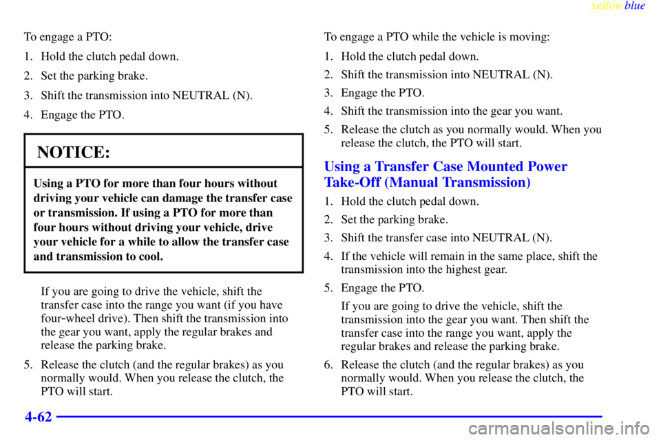 GMC SIERRA 1999 Owners Manual yellowblue
4-62
To engage a PTO:
1. Hold the clutch pedal down.
2. Set the parking brake.
3. Shift the transmission into NEUTRAL (N).
4. Engage the PTO.
NOTICE:
Using a PTO for more than four hou GMC SIERRA 1999 Owners Manual yellowblue
4-62
To engage a PTO:
1. Hold the clutch pedal down.
2. Set the parking brake.
3. Shift the transmission into NEUTRAL (N).
4. Engage the PTO.
NOTICE:
Using a PTO for more than four hou