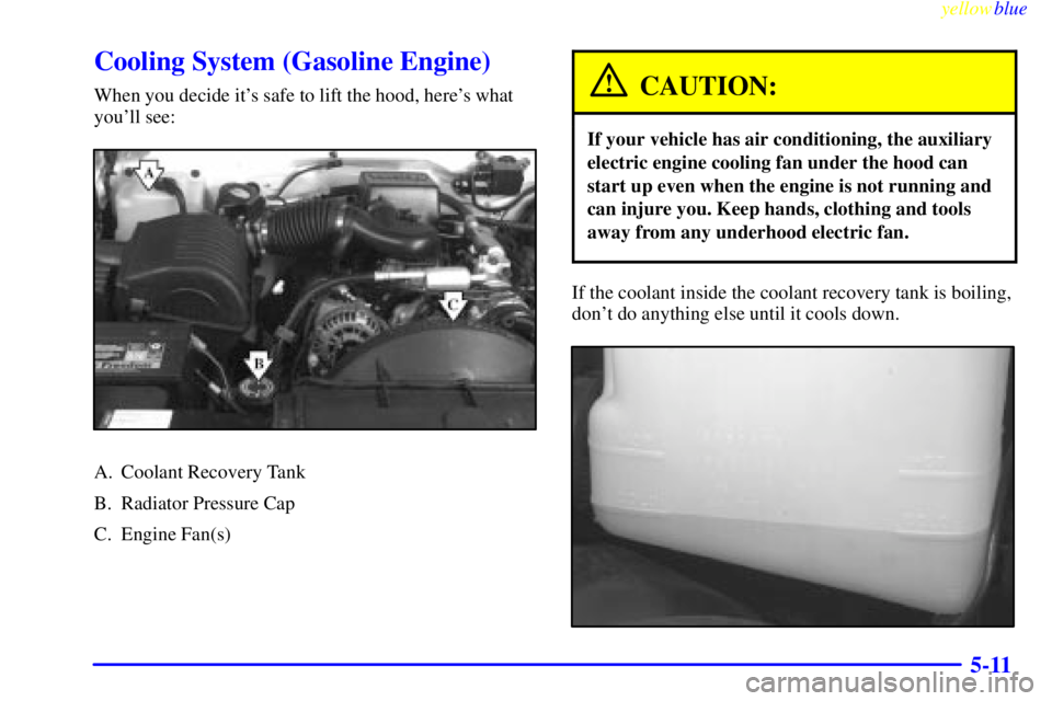 GMC SIERRA 1999  Owners Manual yellowblue     
5-11
Cooling System (Gasoline Engine)
When you decide its safe to lift the hood, heres what
youll see:
A. Coolant Recovery Tank
B. Radiator Pressure Cap
C. Engine Fan(s)
CAUTION:
If