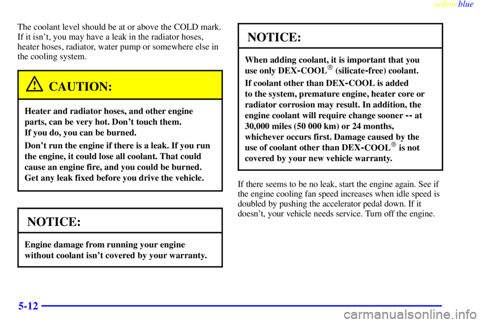 GMC SIERRA 1999  Owners Manual yellowblue     
5-12
The coolant level should be at or above the COLD mark.
If it isnt, you may have a leak in the radiator hoses,
heater hoses, radiator, water pump or somewhere else in
the cooling 