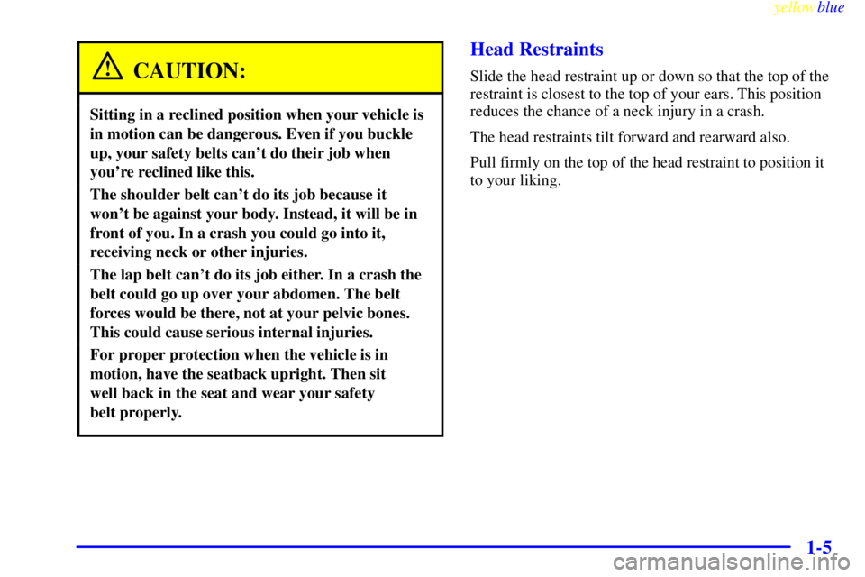 GMC YUKON 1999 User Guide yellowblue
1-5
CAUTION:
Sitting in a reclined position when your vehicle is
in motion can be dangerous. Even if you buckle
up, your safety belts cant do their job when
youre reclined like this. GMC YUKON 1999 User Guide yellowblue
1-5
CAUTION:
Sitting in a reclined position when your vehicle is
in motion can be dangerous. Even if you buckle
up, your safety belts cant do their job when
youre reclined like this.