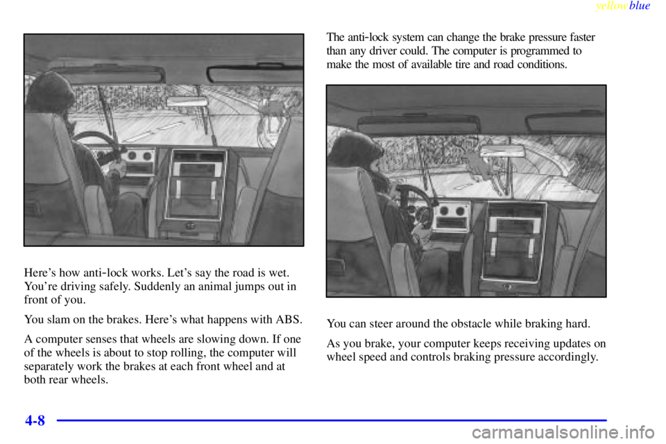 GMC YUKON 1999 Owners Manual yellowblue
4-8
Heres how anti-lock works. Lets say the road is wet.
Youre driving safely. Suddenly an animal jumps out in
front of you.
You slam on the brakes. Heres what happens with ABS.
A GMC YUKON 1999 Owners Manual yellowblue
4-8
Heres how anti-lock works. Lets say the road is wet.
Youre driving safely. Suddenly an animal jumps out in
front of you.
You slam on the brakes. Heres what happens with ABS.
A