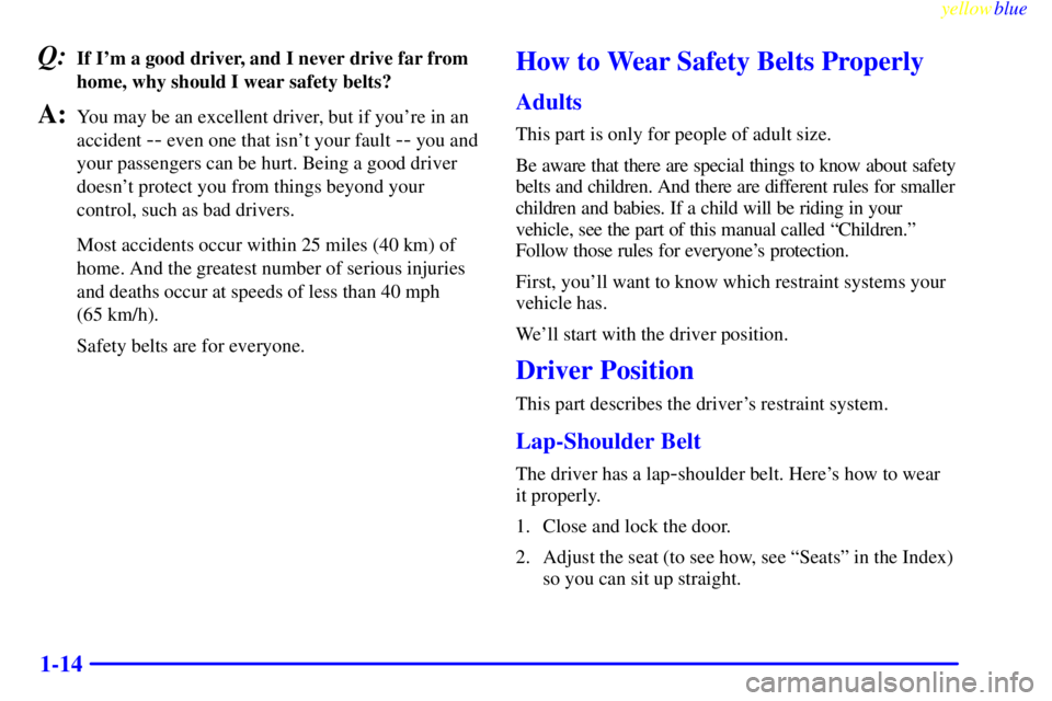 GMC YUKON 1999 User Guide yellowblue
1-14
Q:If Im a good driver, and I never drive far from
home, why should I wear safety belts?
A:You may be an excellent driver, but if youre in an
accident
-- even one that isnt you GMC YUKON 1999 User Guide yellowblue
1-14
Q:If Im a good driver, and I never drive far from
home, why should I wear safety belts?
A:You may be an excellent driver, but if youre in an
accident
-- even one that isnt you