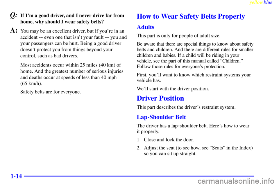 GMC YUKON 1999  Owners Manual yellowblue     
1-14
Q:If Im a good driver, and I never drive far from
home, why should I wear safety belts?
A:You may be an excellent driver, but if youre in an
accident 
-- even one that isnt you
