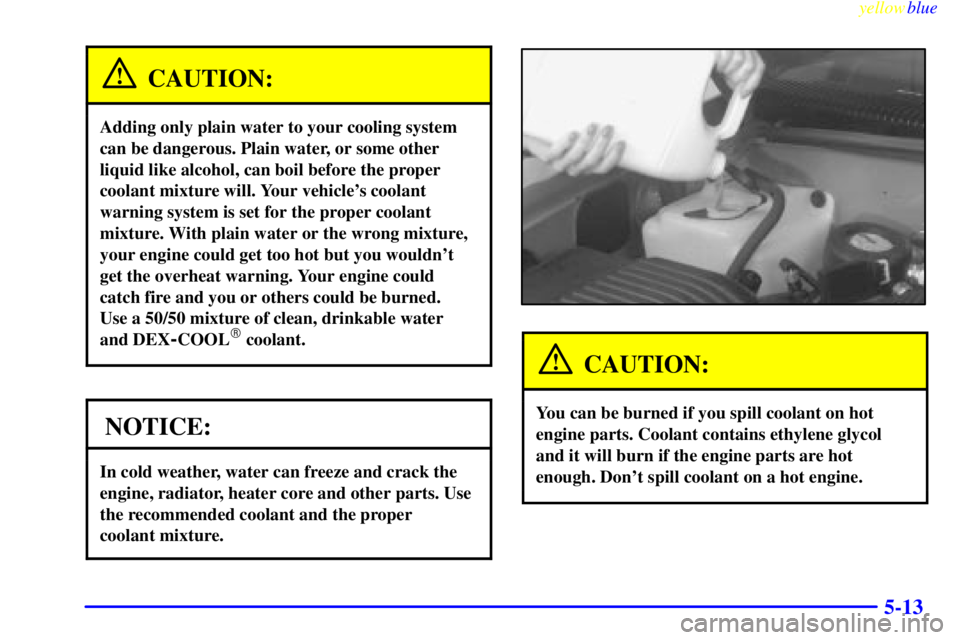 GMC YUKON 1999  Owners Manual yellowblue     
5-13
CAUTION:
Adding only plain water to your cooling system
can be dangerous. Plain water, or some other
liquid like alcohol, can boil before the proper
coolant mixture will. Your veh