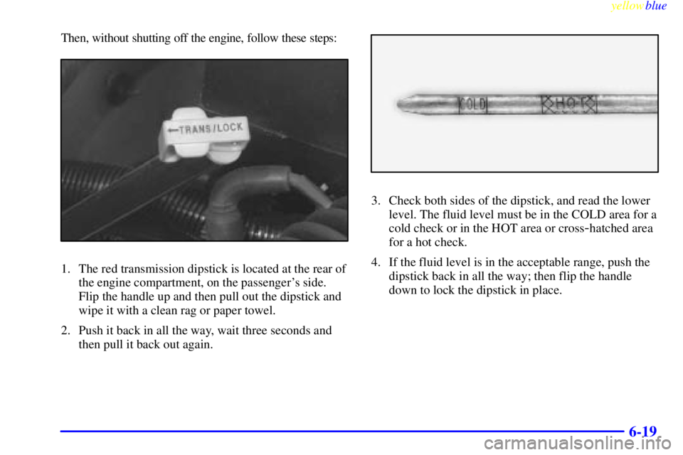 GMC YUKON 1999 Owners Guide yellowblue     
6-19
Then, without shutting off the engine, follow these steps:
1. The red transmission dipstick is located at the rear of
the engine compartment, on the passengers side.
Flip the han
