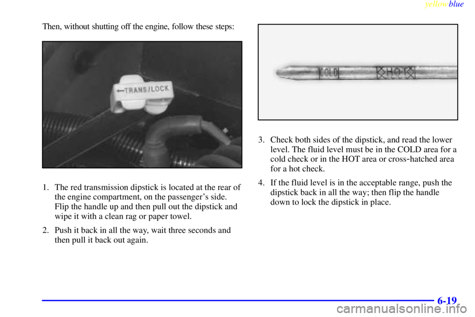 GMC YUKON 1999  Owners Manual yellowblue     
6-19
Then, without shutting off the engine, follow these steps:
1. The red transmission dipstick is located at the rear of
the engine compartment, on the passengers side.
Flip the han