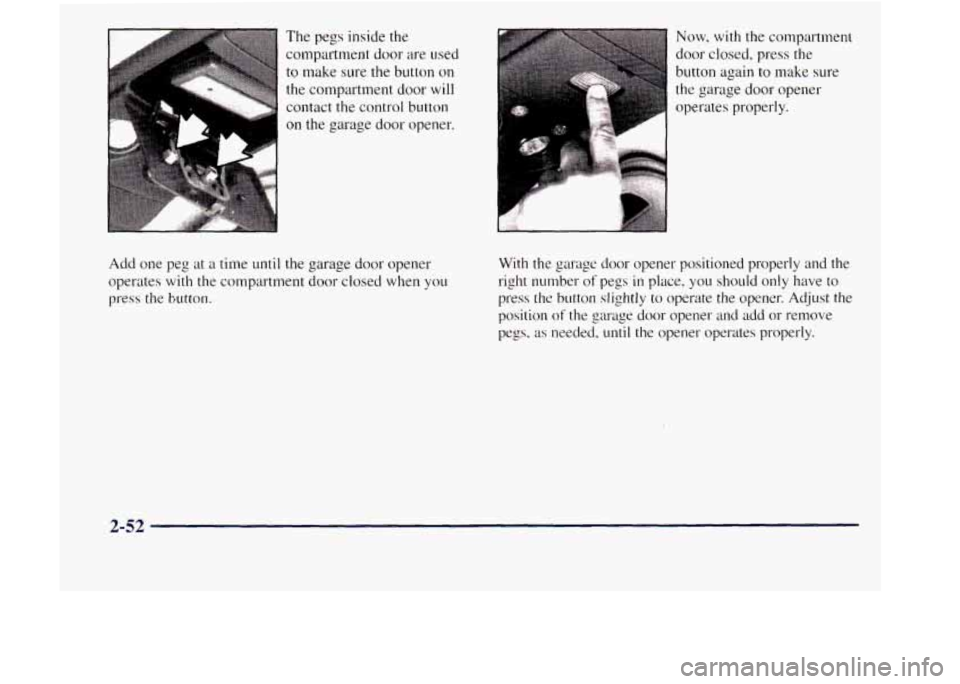 GMC JIMMY 1997 User Guide The pegs inside the
compartment door are used
to make sure the button on
the compartment door will
contact the control button
on the garage door opener.
Add one peg at
a time until th GMC JIMMY 1997 User Guide The pegs inside the
compartment door are used
to make sure the button on
the compartment door will
contact the control button
on the garage door opener.
Add one peg at
a time until th