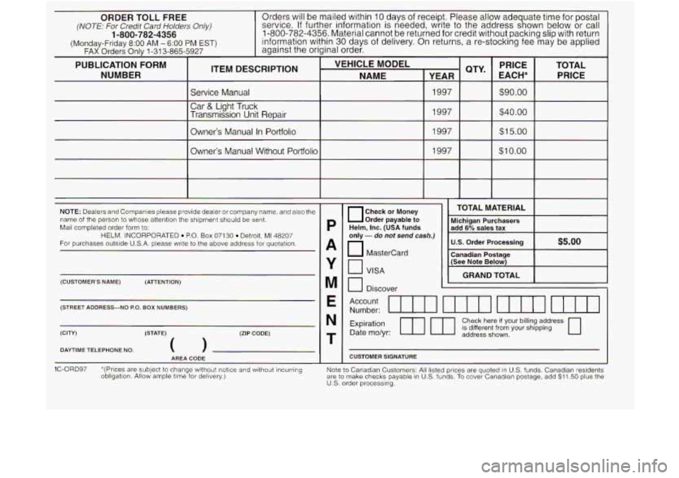 GMC JIMMY 1997 User Guide ORDER TOLL FREE service. If further information is needed, write to the address s gh own below or call (NOTE: For Credit Card Holders Only)
Orders will be mailed within 10 days of receipt. GMC JIMMY 1997 User Guide ORDER TOLL FREE service. If further information is needed, write to the address s gh own below or call (NOTE: For Credit Card Holders Only)
Orders will be mailed within 10 days of receipt.