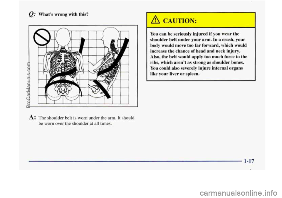 GMC ENVOY 1998 Owners Manual Whats wrong with this?
A
A: The shoulder belt is worn under the arm. It should
be worn over
the shoulder at all times.
You can be seriously injured if you wear the
shoulder belt under GMC ENVOY 1998 Owners Manual Whats wrong with this?
A
A: The shoulder belt is worn under the arm. It should
be worn over
the shoulder at all times.
You can be seriously injured if you wear the
shoulder belt under