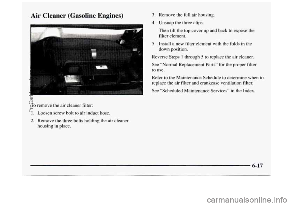 GMC SAVANA 1997 Owners Manual Air Cleaner (Gasoline Engines)
. ..-
To remove the air cleaner filter:
1. Loosen screw bolt to air induct hose.
2. Remove the three bolts holding the air cleaner
housing
in place.
3. GMC SAVANA 1997 Owners Manual Air Cleaner (Gasoline Engines)
. ..-
To remove the air cleaner filter:
1. Loosen screw bolt to air induct hose.
2. Remove the three bolts holding the air cleaner
housing
in place.
3.