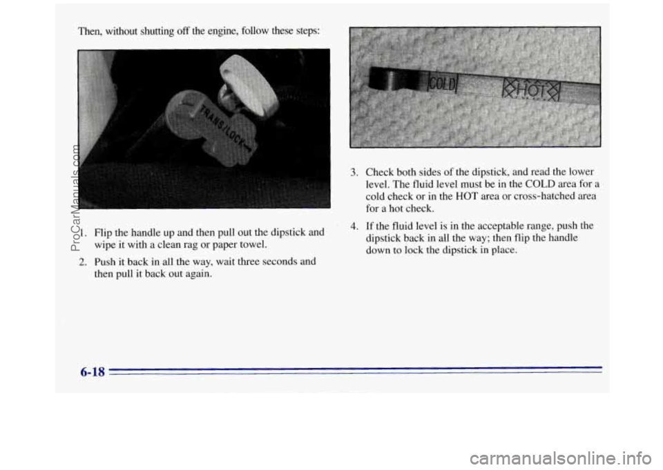GMC SAVANA 1996 Owners Manual Then, without shutting off the engine, follow these steps:
1.
2.
3. Check both sides of the dipstick, and read the lower
level. The fluid level must be in the
COLD area for a
cold chec GMC SAVANA 1996 Owners Manual Then, without shutting off the engine, follow these steps:
1.
2.
3. Check both sides of the dipstick, and read the lower
level. The fluid level must be in the
COLD area for a
cold chec