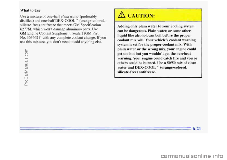 GMC SAVANA 1996 Owners Manual What to Use
Use a mixture of one-half clean water (preferably
distilled) and one-half
DEX-COOL TM (orange-colored,
silicate-free) antifreeze that meets
GM Specification
6277M, which won’t GMC SAVANA 1996 Owners Manual What to Use
Use a mixture of one-half clean water (preferably
distilled) and one-half
DEX-COOL TM (orange-colored,
silicate-free) antifreeze that meets
GM Specification
6277M, which won’t