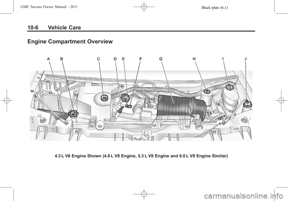 GMC SAVANA PASSENGER 2011 Owners Manual Black plate (6,1)GMC Savana Owner Manual - 2011
10-6 Vehicle Care
Engine Compartment Overview
4.3 L V6 Engine Shown (4.8 L V8 Engine, 5.3 L V8 Engine and 6.0 L V8 Engine Similar) GMC SAVANA PASSENGER 2011 Owners Manual Black plate (6,1)GMC Savana Owner Manual - 2011
10-6 Vehicle Care
Engine Compartment Overview
4.3 L V6 Engine Shown (4.8 L V8 Engine, 5.3 L V8 Engine and 6.0 L V8 Engine Similar)