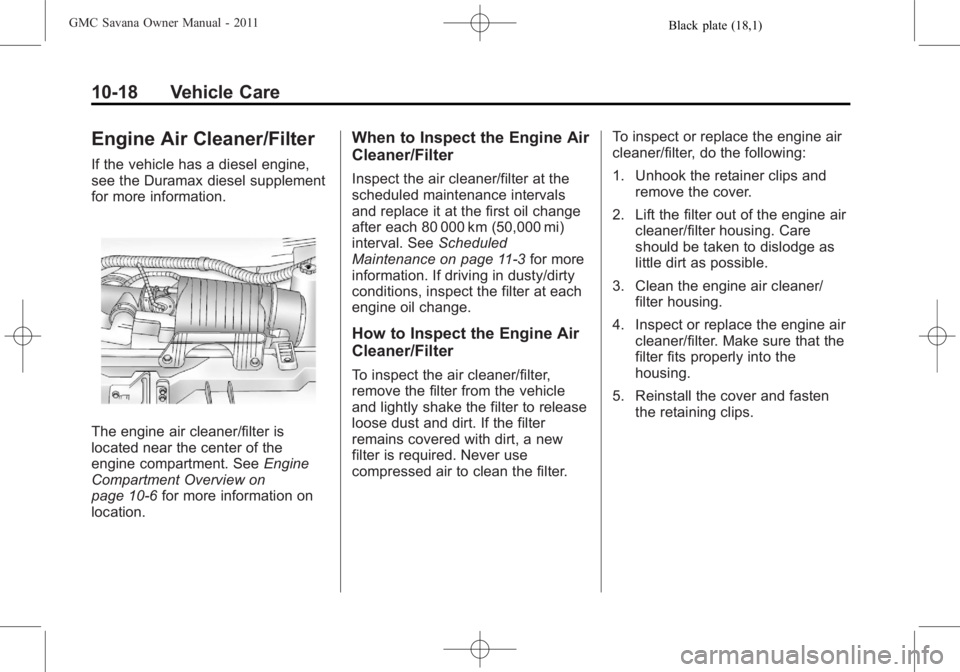 GMC SAVANA PASSENGER 2011 Owners Manual Black plate (18,1)GMC Savana Owner Manual - 2011
10-18 Vehicle Care
Engine Air Cleaner/Filter
If the vehicle has a diesel engine,
see the Duramax diesel supplement
for more information.
The engine air GMC SAVANA PASSENGER 2011 Owners Manual Black plate (18,1)GMC Savana Owner Manual - 2011
10-18 Vehicle Care
Engine Air Cleaner/Filter
If the vehicle has a diesel engine,
see the Duramax diesel supplement
for more information.
The engine air