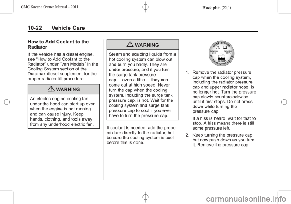 GMC SAVANA PASSENGER 2011 Owners Manual Black plate (22,1)GMC Savana Owner Manual - 2011
10-22 Vehicle Care
How to Add Coolant to the
Radiator
If the vehicle has a diesel engine,
see“How to Add Coolant to the
Radiator” under“Van Model GMC SAVANA PASSENGER 2011 Owners Manual Black plate (22,1)GMC Savana Owner Manual - 2011
10-22 Vehicle Care
How to Add Coolant to the
Radiator
If the vehicle has a diesel engine,
see“How to Add Coolant to the
Radiator” under“Van Model
