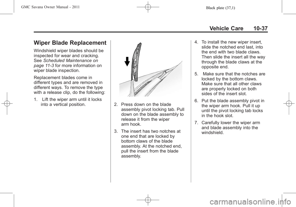 GMC SAVANA PASSENGER 2011 Owners Manual Black plate (37,1)GMC Savana Owner Manual - 2011
Vehicle Care 10-37
Wiper Blade Replacement
Windshield wiper blades should be
inspected for wear and cracking.
SeeScheduled Maintenance on
page 11‑3 f GMC SAVANA PASSENGER 2011 Owners Manual Black plate (37,1)GMC Savana Owner Manual - 2011
Vehicle Care 10-37
Wiper Blade Replacement
Windshield wiper blades should be
inspected for wear and cracking.
SeeScheduled Maintenance on
page 11‑3 f