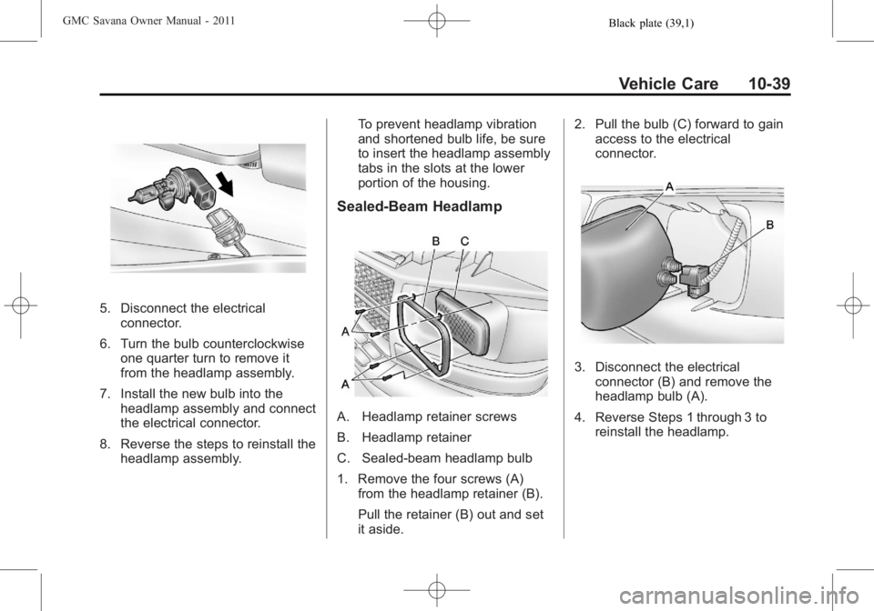 GMC SAVANA PASSENGER 2011 Owners Manual Black plate (39,1)GMC Savana Owner Manual - 2011
Vehicle Care 10-39
5. Disconnect the electricalconnector.
6. Turn the bulb counterclockwise one quarter turn to remove it
from the headlamp assembly.
7 GMC SAVANA PASSENGER 2011 Owners Manual Black plate (39,1)GMC Savana Owner Manual - 2011
Vehicle Care 10-39
5. Disconnect the electricalconnector.
6. Turn the bulb counterclockwise one quarter turn to remove it
from the headlamp assembly.
7