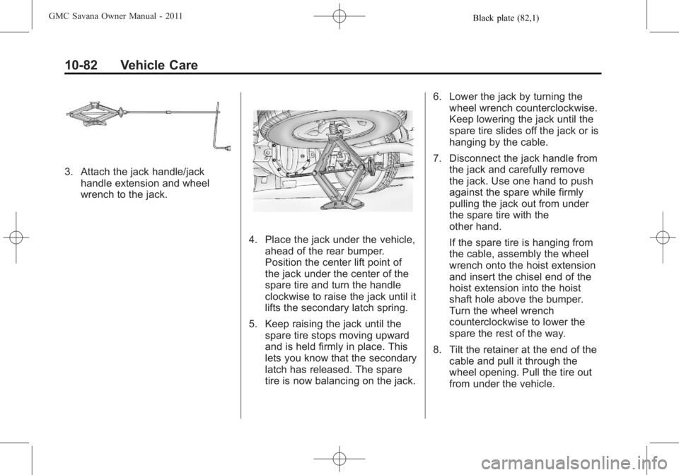 GMC SAVANA PASSENGER 2011 Owners Manual Black plate (82,1)GMC Savana Owner Manual - 2011
10-82 Vehicle Care
3. Attach the jack handle/jackhandle extension and wheel
wrench to the jack.
4. Place the jack under the vehicle,ahead of the rear b GMC SAVANA PASSENGER 2011 Owners Manual Black plate (82,1)GMC Savana Owner Manual - 2011
10-82 Vehicle Care
3. Attach the jack handle/jackhandle extension and wheel
wrench to the jack.
4. Place the jack under the vehicle,ahead of the rear b