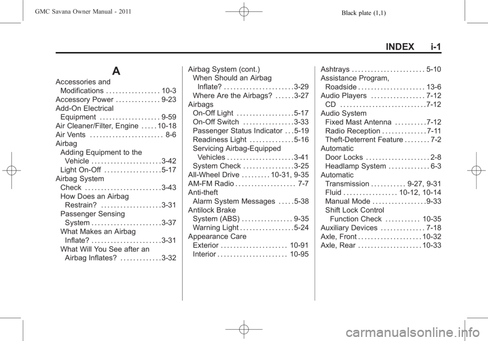 GMC SAVANA PASSENGER 2011 Owners Manual Black plate (1,1)GMC Savana Owner Manual - 2011
INDEX i-1
A
Accessories andModifications . . . . . . . . . . . . . . . . . 10-3
Accessory Power . . . . . . . . . . . . . . 9-23
Add-On Electrical Equip GMC SAVANA PASSENGER 2011 Owners Manual Black plate (1,1)GMC Savana Owner Manual - 2011
INDEX i-1
A
Accessories andModifications . . . . . . . . . . . . . . . . . 10-3
Accessory Power . . . . . . . . . . . . . . 9-23
Add-On Electrical Equip
