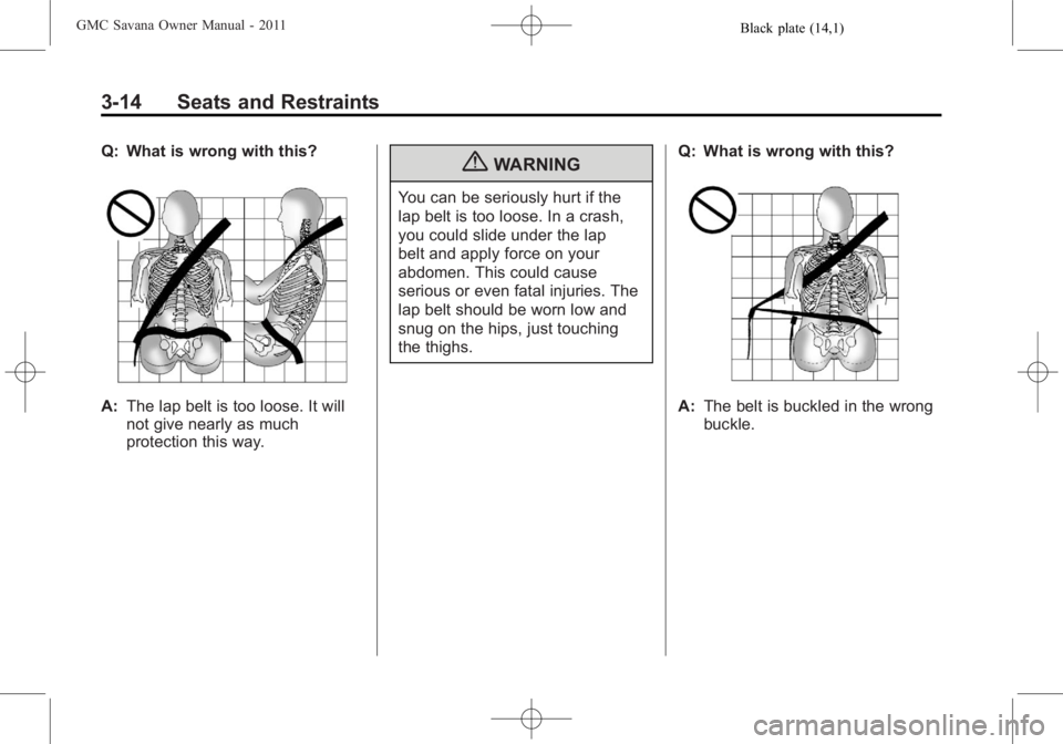 GMC SAVANA PASSENGER 2011 Repair Manual Black plate (14,1)GMC Savana Owner Manual - 2011
3-14 Seats and Restraints
Q: What is wrong with this?
A:The lap belt is too loose. It will
not give nearly as much
protection this way.
{WARNING
You ca GMC SAVANA PASSENGER 2011 Repair Manual Black plate (14,1)GMC Savana Owner Manual - 2011
3-14 Seats and Restraints
Q: What is wrong with this?
A:The lap belt is too loose. It will
not give nearly as much
protection this way.
{WARNING
You ca