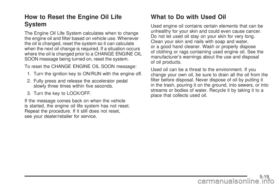 GMC SAVANA PASSENGER 2009 Owners Manual How to Reset the Engine Oil Life
System
The Engine Oil Life System calculates when to change
the engine oil and filter based on vehicle use. Whenever
the oil is changed, reset the system so it can ca GMC SAVANA PASSENGER 2009 Owners Manual How to Reset the Engine Oil Life
System
The Engine Oil Life System calculates when to change
the engine oil and filter based on vehicle use. Whenever
the oil is changed, reset the system so it can ca