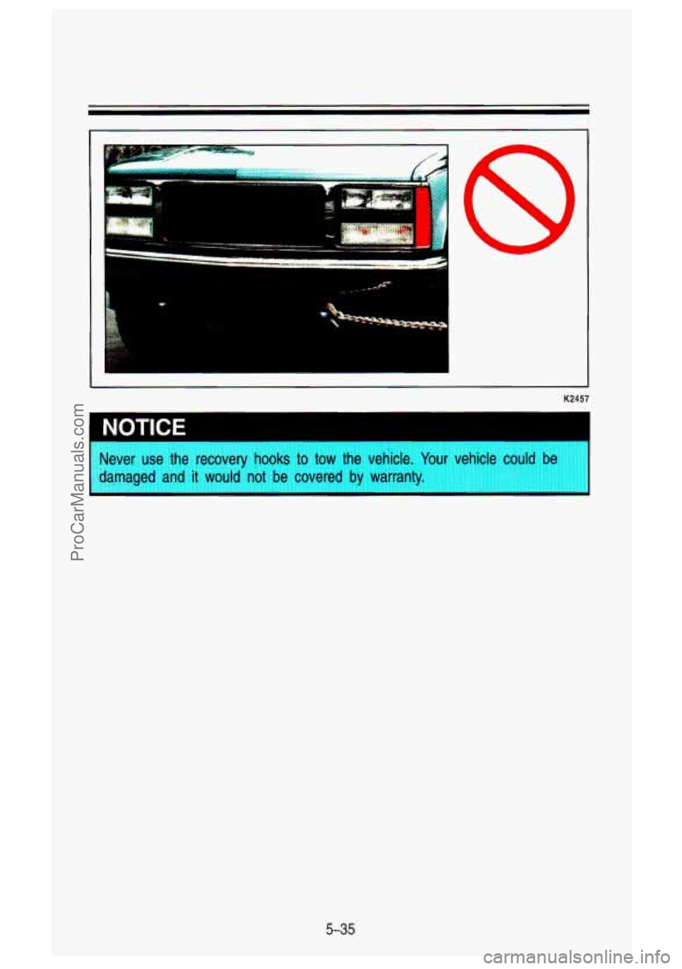 GMC SIERRA 1993 Owners Manual K2457
~ NOTICE
Never use the recovery hooks to tow the vehicle. Your vehicle could be
damaged and it would not be covered
by warranty.
5-35
ProCarManuals.com GMC SIERRA 1993 Owners Manual K2457
~ NOTICE
Never use the recovery hooks to tow the vehicle. Your vehicle could be
damaged and it would not be covered
by warranty.
5-35
ProCarManuals.com