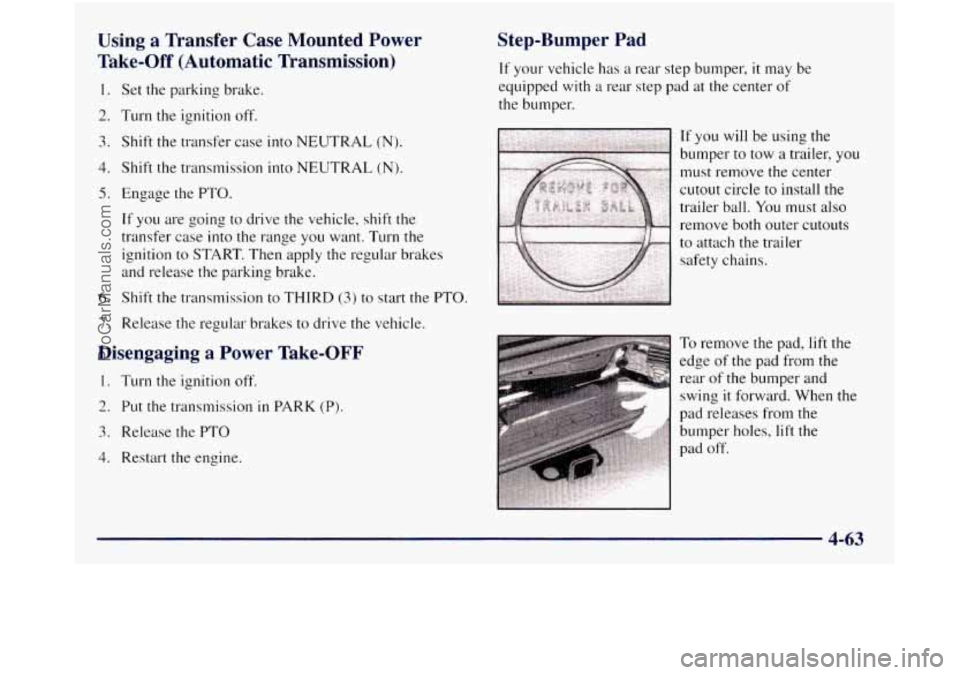 GMC SIERRA 1998 Owners Manual Using a Transfer Case Mounted Power
Take-Off (Automatic Transmission)
1.
2.
3.
4.
5.
6.
7.
Set the parking brake.
Turn the ignition off.
Shift the transfer case into NEUTRAL
(N) GMC SIERRA 1998 Owners Manual Using a Transfer Case Mounted Power
Take-Off (Automatic Transmission)
1.
2.
3.
4.
5.
6.
7.
Set the parking brake.
Turn the ignition off.
Shift the transfer case into NEUTRAL
(N)