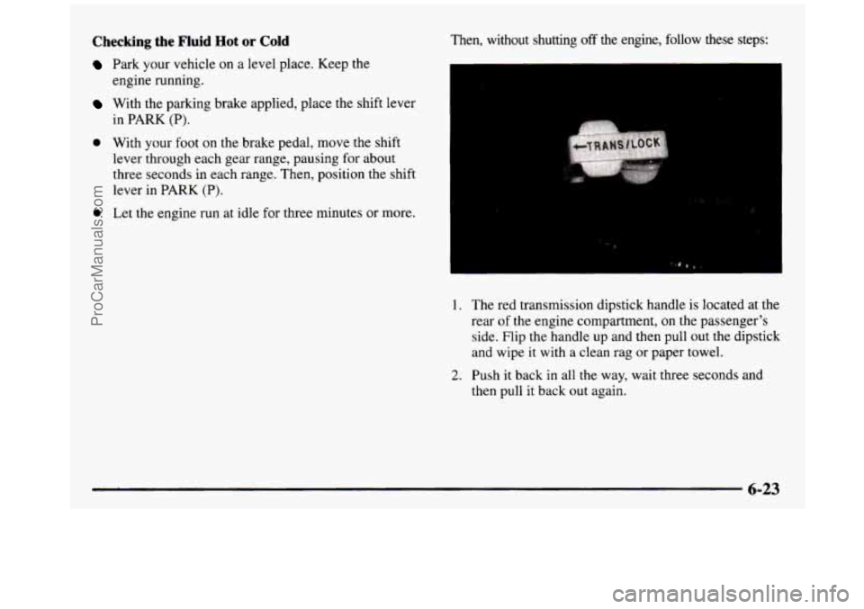 GMC SIERRA 1997  Owners Manual Checking the Fluid Hot or Cold 
Park  your  vehicle on a level place.  Keep  the 
engine  running. 
With  the  parking  brake  applied, place the shift  lever 
in  PARK 
(P). 
0 With  your  foot on th