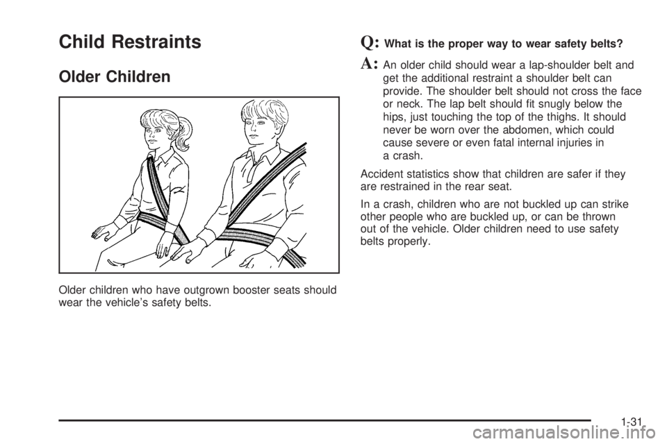 GMC SIERRA 1500 2006 Owners Guide Child Restraints
Older Children
Older children who have outgrown booster seats should
wear the vehicle’s safety belts.
Q:What is the proper way to wear safety belts?
A:An older child should wear a l GMC SIERRA 1500 2006 Owners Guide Child Restraints
Older Children
Older children who have outgrown booster seats should
wear the vehicle’s safety belts.
Q:What is the proper way to wear safety belts?
A:An older child should wear a l