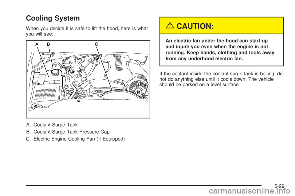 GMC SIERRA DENALI 2005 Owners Manual Cooling System
When you decide it is safe to lift the hood, here is what
you will see:
A. Coolant Surge Tank
B. Coolant Surge Tank Pressure Cap
C. Electric Engine Cooling Fan (If Equipped){CAUTION:
An GMC SIERRA DENALI 2005 Owners Manual Cooling System
When you decide it is safe to lift the hood, here is what
you will see:
A. Coolant Surge Tank
B. Coolant Surge Tank Pressure Cap
C. Electric Engine Cooling Fan (If Equipped){CAUTION:
An
