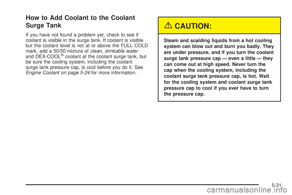 GMC SIERRA DENALI 2005 Owners Manual How to Add Coolant to the Coolant
Surge Tank
If you have not found a problem yet, check to see if
coolant is visible in the surge tank. If coolant is visible
but the coolant level is not at or above t GMC SIERRA DENALI 2005 Owners Manual How to Add Coolant to the Coolant
Surge Tank
If you have not found a problem yet, check to see if
coolant is visible in the surge tank. If coolant is visible
but the coolant level is not at or above t