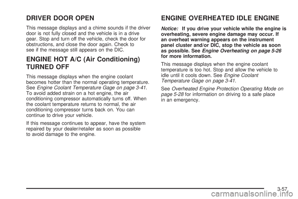 GMC YUKON DENALI 2008 Owners Manual DRIVER DOOR OPEN
This message displays and a chime sounds if the driver
door is not fully closed and the vehicle is in a drive
gear. Stop and turn off the vehicle, check the door for
obstructions, and GMC YUKON DENALI 2008 Owners Manual DRIVER DOOR OPEN
This message displays and a chime sounds if the driver
door is not fully closed and the vehicle is in a drive
gear. Stop and turn off the vehicle, check the door for
obstructions, and