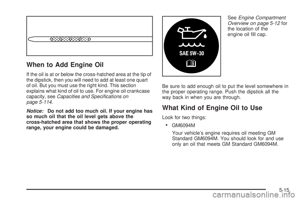 GMC YUKON DENALI 2005 Owners Manual When to Add Engine Oil
If the oil is at or below the cross-hatched area at the tip of
the dipstick, then you will need to add at least one quart
of oil. But you must use the right kind. This section
e GMC YUKON DENALI 2005 Owners Manual When to Add Engine Oil
If the oil is at or below the cross-hatched area at the tip of
the dipstick, then you will need to add at least one quart
of oil. But you must use the right kind. This section
e