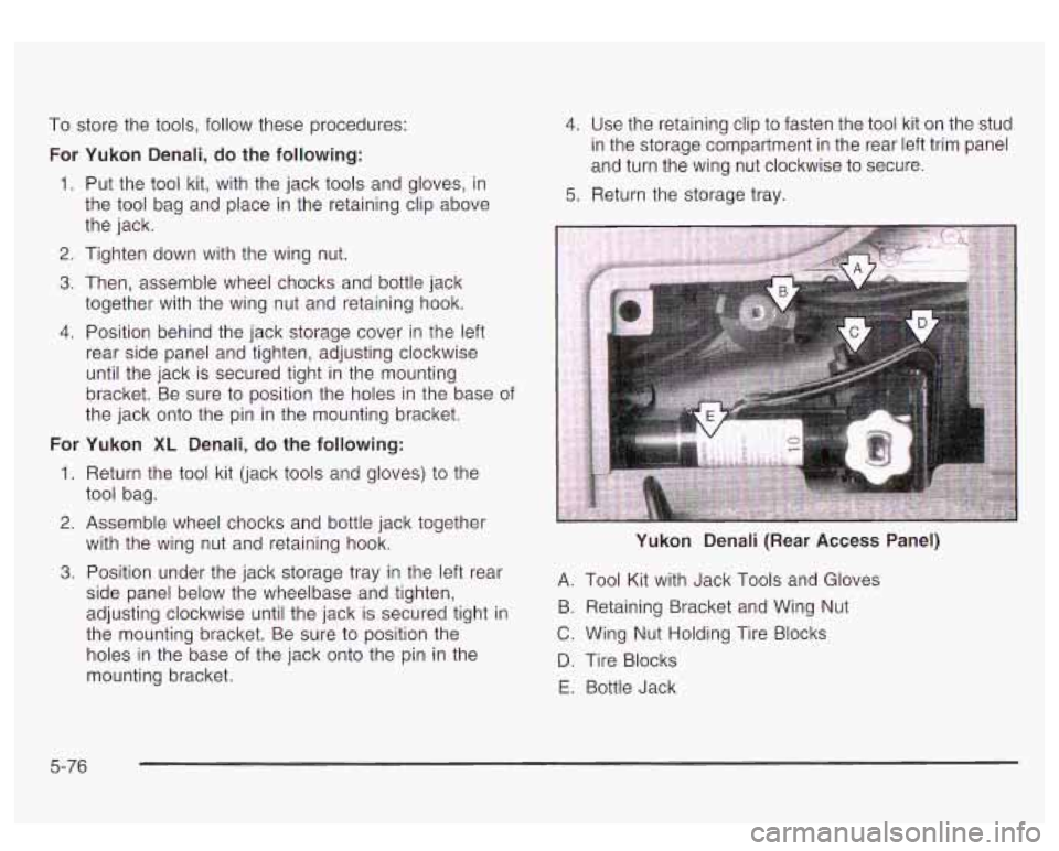 GMC YUKON DENALI 2003 Owners Manual To store the tools, follow these procedures:
For Yukon Denali, do the following:
1. Put the tool kit, with the jack tools and gloves, in
the tool bag and place in the retaining clip above GMC YUKON DENALI 2003 Owners Manual To store the tools, follow these procedures:
For Yukon Denali, do the following:
1. Put the tool kit, with the jack tools and gloves, in
the tool bag and place in the retaining clip above