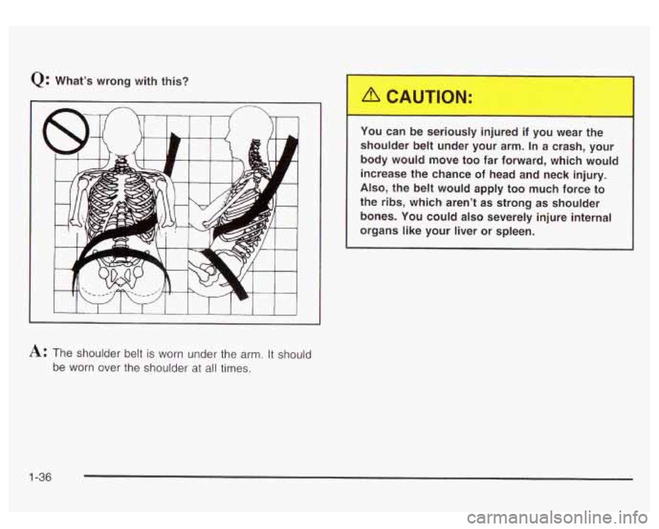 GMC YUKON DENALI 2003 Service Manual Q: What’s  wrong  with  this? You  can  be  seriously  injured 
if you wear  the 
shoulder  belt  under  your  arm. In  a  crash,  your 
body  would  move  too  far  forward,  which  would 
increase