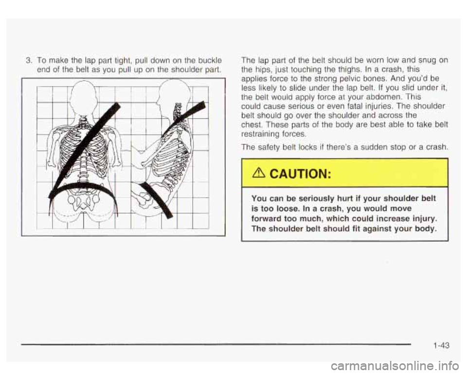 GMC YUKON DENALI 2003 Service Manual 3. To make  the lap part  tight,  pull down on  the buckle 
end  of the  belt  as  you  pull up on the  shoulder part.  The  lap part 
of the  belt should be  worn low and  snug  on 
the  hips, just  